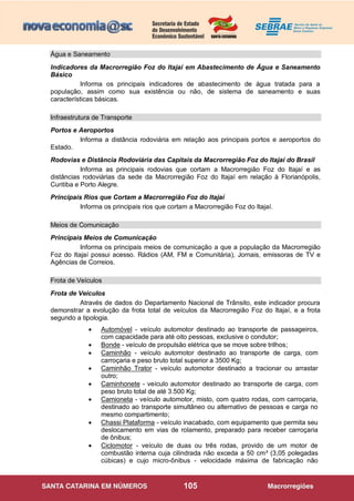 105
Água e Saneamento
Indicadores da Macrorregião Foz do Itajaí em Abastecimento de Água e Saneamento
Básico
Informa os principais indicadores de abastecimento de água tratada para a
população, assim como sua existência ou não, de sistema de saneamento e suas
características básicas.
Infraestrutura de Transporte
Portos e Aeroportos
Informa a distância rodoviária em relação aos principais portos e aeroportos do
Estado.
Rodovias e Distância Rodoviária das Capitais da Macrorregião Foz do Itajaí do Brasil
Informa as principais rodovias que cortam a Macrorregião Foz do Itajaí e as
distâncias rodoviárias da sede da Macrorregião Foz do Itajaí em relação à Florianópolis,
Curitiba e Porto Alegre.
Principais Rios que Cortam a Macrorregião Foz do Itajaí
Informa os principais rios que cortam a Macrorregião Foz do Itajaí.
Meios de Comunicação
Principais Meios de Comunicação
Informa os principais meios de comunicação a que a população da Macrorregião
Foz do Itajaí possui acesso. Rádios (AM, FM e Comunitária), Jornais, emissoras de TV e
Agências de Correios.
Frota de Veículos
Frota de Veículos
Através de dados do Departamento Nacional de Trânsito, este indicador procura
demonstrar a evolução da frota total de veículos da Macrorregião Foz do Itajaí, e a frota
segundo a tipologia.
 Automóvel - veículo automotor destinado ao transporte de passageiros,
com capacidade para até oito pessoas, exclusive o condutor;
 Bonde - veículo de propulsão elétrica que se move sobre trilhos;
 Caminhão - veículo automotor destinado ao transporte de carga, com
carroçaria e peso bruto total superior a 3500 Kg;
 Caminhão Trator - veículo automotor destinado a tracionar ou arrastar
outro;
 Caminhonete - veículo automotor destinado ao transporte de carga, com
peso bruto total de até 3.500 Kg;
 Camioneta - veículo automotor, misto, com quatro rodas, com carroçaria,
destinado ao transporte simultâneo ou alternativo de pessoas e carga no
mesmo compartimento;
 Chassi Plataforma - veículo inacabado, com equipamento que permita seu
deslocamento em vias de rolamento, preparado para receber carroçaria
de ônibus;
 Ciclomotor - veículo de duas ou três rodas, provido de um motor de
combustão interna cuja cilindrada não exceda a 50 cm³ (3,05 polegadas
cúbicas) e cujo micro-ônibus - velocidade máxima de fabricação não
 
