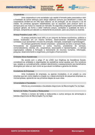 107
Cooperativas
Uma cooperativa é uma sociedade cujo capital é formado pelos associados e tem
a finalidade de somar esforços para atingir objetivos comuns que beneficiem a todos. As
cooperativas dividem-se em três tipos básicos: as de produção, as de consumo e as de
crédito. As primeiras agrupam trabalhadores que se associam para produzir bens ou
serviços para uso mútuo ou visando ao mercado. As segundas congregam consumidores de
qualquer gênero, de forma a obter melhores preços, condições e qualidade de bens e
serviços, comprando por atacado ou diretamente do produtor, para uso próprio ou revenda.
Arranjo Produtivo Local - APL
O arranjo produtivo local (APL) é um conjunto de fatores econômicos, políticos e
sociais, localizados em um mesmo território, desenvolvendo atividades econômicas
correlatas e que apresentam vínculos de produção, interação, cooperação e aprendizagem.
Os arranjos geralmente incluem empresas – produtoras de bens e serviços finais,
fornecedoras de equipamentos e outros insumos, prestadoras de serviços,
comercializadoras, clientes, etc., cooperativas, associações e representações - e demais
organizações voltadas à formação e treinamento de recursos humanos, informação,
pesquisa, desenvolvimento e engenharia, promoção e financiamento.
Entidades Sócio-Assistenciais
De acordo com o artigo 3º da LOAS (Lei Orgânica da Assistência Social),
consideram-se entidades e organizações de assistência social aquelas sem fins lucrativos
que, isolada ou cumulativamente, prestam atendimento e assessoramento aos beneficiários
abrangidos por esta Lei, bem como as que atuam na defesa e garantia de direitos.
Incubadoras de Empresas
Uma incubadora de empresas, ou apenas incubadora, é um projeto ou uma
empresa que tem como objetivo a criação ou o desenvolvimento de pequenas empresas ou
microempresas, apoiando-as nas primeiras etapas de suas vidas.
Universidades e Faculdades
Informa as universidades e faculdades disponíveis da Macrorregião Foz do Itajaí.
Número de Hotéis, Pousadas e Restaurantes
Informa o número de hotéis e restaurantes e outros serviços de alimentação e
bebidas disponíveis da Macrorregião Foz do Itajaí.
 