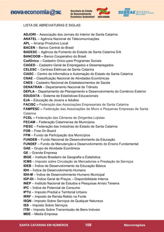 108
LISTA DE ABREVIATURAS E SIGLAS
ADJORI – Associação dos Jornais do Interior de Santa Catarina
ANATEL – Agência Nacional de Telecomunicações
APL – Arranjo Produtivo Local
BACEN – Banco Central do Brasil
BADESC – Agência de Fomento do Estado de Santa Catarina S/A
BANCOOB – Banco Cooperativo do Brasil
CadÚnico – Cadastro Único para Programas Sociais
CAGED – Cadastro Geral de Empregados e Desempregados
CELESC – Centrais Elétricas de Santa Catarina
CIASC – Centro de Informática e Automação do Estado de Santa Catarina
CNAE – Classificação Nacional de Atividades Econômicas
CNES – Cadastro Nacional de Estabelecimentos de Saúde
DENATRAN – Departamento Nacional de Trânsito
DEPLA – Departamento de Planejamento e Desenvolvimento do Comércio Exterior
EDUDATA – Sistema de Estatísticas Educacionais
EJA – Educação de Jovens e Adultos
FACISC – Federação das Associações Empresariais de Santa Catarina
FAMPESC – Federação das Associações de Micro e Pequenas Empresas de Santa
Catarina
FCDL – Federação das Câmaras de Dirigentes Lojistas
FECAM – Federação Catarinense de Municípios
FIESC – Federação das Indústrias do Estado de Santa Catarina
FOB – Free On Board
FPM – Fundo de Participação dos Municípios
FUNDEB – Fundo Nacional de Desenvolvimento da Educação
FUNDEF – Fundo de Manutenção e Desenvolvimento do Ensino Fundamental
GAE – Grupo de Atividade Econômica
GE – Grande Empresa
IBGE – Instituto Brasileiro de Geografia e Estatística
ICMS – Imposto sobre Circulação de Mercadorias e Prestação de Serviços
IDEB – Índice de Desenvolvimento da Educação Básica
IDH – Índice de Desenvolvimento Humano
IDH-M – Índice de Desenvolvimento Humano Municipal
IGP-DI – Índice Geral de Preços – Disponibilidade Interna
INEP – Instituto Nacional de Estudos e Pesquisas Anísio Teixeira
IPC – Índice de Potencial de Consumo
IPTU – Imposto Predial e Territorial Urbano
IRRF – Imposto de Renda Retido na Fonte
ISQN - Imposto Sobre Serviços de Qualquer Natureza
ISS – Imposto Sobre Serviços
ITBI – Imposto Sobre Transmissão de Bens Imóveis
MDE – Média Empresa
 