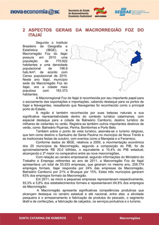 11
2 ASPECTOS GERAIS DA MACRORREGIÃO FOZ DO
ITAJAÍ
Segundo o Instituto
Brasileiro de Geografia e
Estatística (IBGE), a
Macrorregião Foz do Itajaí
possuía em 2010 uma
população de 770.622
habitantes e uma densidade
populacional de 196,9
hab./km², de acordo com
Censo populacional de 2010.
Neste ano Itajaí, município
sede da Macrorregião Foz do
Itajaí, era a cidade mais
populosa com 183.373
habitantes.
A Macrorregional Foz do Itajaí é reconhecida por seu importante papel para
o escoamento das exportações e importações, cabendo destaque para os portos de
Itajaí e Navegantes, ressaltando que Navegantes foi reconhecido como o principal
porto do Estado.
A região é também reconhecida por suas belezas naturais e sua
significativa representatividade dentro do contexto turístico catarinense, com
especial destaque para a cidade de Balneário Camboriú, destino turístico de
milhares de visitantes no verão. Registra-se também outros importantes destinos de
verão, como: Balneário Piçarras, Penha, Bombinhas e Porto Belo.
Também sobre o ponto de vista turístico, assinala-se o turismo religioso,
que tem como destino o Santuário de Santa Paulina no município de Nova Trento e
as tradicionais festas de outubro, com eventos como a Marejada e a Fenarreco.
Conforme dados do IBGE, relativos a 2009, a movimentação econômica
dos 20 municípios da Macrorregião, segundo a composição do PIB, foi de
aproximadamente R$ 20,0 bilhões, o equivalente a 15,4% do PIB estadual,
alcançando o 2º maior no comparativo entre as nove macrorregiões.
Com relação ao cenário empresarial, segundo informações do Ministério do
Trabalho e Emprego referentes ao ano de 2011, a Macrorregião Foz do Itajaí
apresentava um total de 55.933 empresas, que geraram no mesmo ano, 258.774
empregos formais. Itajaí respondia por 24% das empresas da Macrorregião,
Balneário Camboriú por 21% e Brusque por 15%. Estes três municípios geraram
63% dos empregos formais da Macrorregião.
Em 2011, as micro e pequenas empresas representavam respectivamente,
93,3% e 5,8% dos estabelecimentos formais e representavam 64,8% dos empregos
da Macrorregião.
A Macrorregião apresenta significativas competências produtivas que
alcançam destaque no cenário estadual e até nacional, entre elas: a atividade
pesqueira e o armazenamento e fabricação de produtos do pescado, o segmento
têxtil e de confecções, a fabricação de calçados, os serviços portuários e o turismo.
 