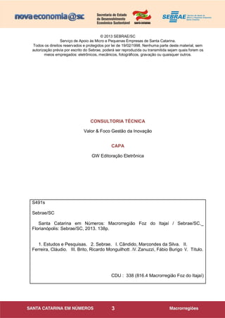 3
© 2013 SEBRAE/SC
Serviço de Apoio às Micro e Pequenas Empresas de Santa Catarina.
Todos os direitos reservados e protegidos por lei de 19/02/1998. Nenhuma parte deste material, sem
autorização prévia por escrito do Sebrae, poderá ser reproduzida ou transmitida sejam quais forem os
meios empregados: eletrônicos, mecânicos, fotográficos, gravação ou quaisquer outros.
CONSULTORIA TÉCNICA
Valor & Foco Gestão da Inovação
CAPA
GW Editoração Eletrônica
S491s
Sebrae/SC
Santa Catarina em Números: Macrorregião Foz do Itajaí / Sebrae/SC._
Florianópolis: Sebrae/SC, 2013. 138p.
1. Estudos e Pesquisas. 2. Sebrae. I. Cândido, Marcondes da Silva. II.
Ferreira, Cláudio. III. Brito, Ricardo Monguilhott . IV. Zanuzzi, Fábio Burigo V. Título.
CDU : 338 (816.4 Macrorregião Foz do Itajaí)
 