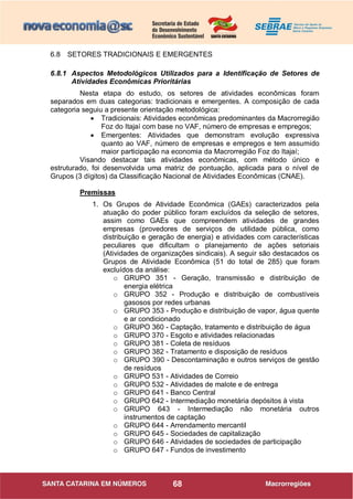 68
6.8 SETORES TRADICIONAIS E EMERGENTES
6.8.1 Aspectos Metodológicos Utilizados para a Identificação de Setores de
Atividades Econômicas Prioritárias
Nesta etapa do estudo, os setores de atividades econômicas foram
separados em duas categorias: tradicionais e emergentes. A composição de cada
categoria seguiu a presente orientação metodológica:
 Tradicionais: Atividades econômicas predominantes da Macrorregião
Foz do Itajaí com base no VAF, número de empresas e empregos;
 Emergentes: Atividades que demonstram evolução expressiva
quanto ao VAF, número de empresas e empregos e tem assumido
maior participação na economia da Macrorregião Foz do Itajaí;
Visando destacar tais atividades econômicas, com método único e
estruturado, foi desenvolvida uma matriz de pontuação, aplicada para o nível de
Grupos (3 dígitos) da Classificação Nacional de Atividades Econômicas (CNAE).
Premissas
1. Os Grupos de Atividade Econômica (GAEs) caracterizados pela
atuação do poder público foram excluídos da seleção de setores,
assim como GAEs que compreendem atividades de grandes
empresas (provedores de serviços de utilidade pública, como
distribuição e geração de energia) e atividades com características
peculiares que dificultam o planejamento de ações setoriais
(Atividades de organizações sindicais). A seguir são destacados os
Grupos de Atividade Econômica (51 do total de 285) que foram
excluídos da análise:
o GRUPO 351 - Geração, transmissão e distribuição de
energia elétrica
o GRUPO 352 - Produção e distribuição de combustíveis
gasosos por redes urbanas
o GRUPO 353 - Produção e distribuição de vapor, água quente
e ar condicionado
o GRUPO 360 - Captação, tratamento e distribuição de água
o GRUPO 370 - Esgoto e atividades relacionadas
o GRUPO 381 - Coleta de resíduos
o GRUPO 382 - Tratamento e disposição de resíduos
o GRUPO 390 - Descontaminação e outros serviços de gestão
de resíduos
o GRUPO 531 - Atividades de Correio
o GRUPO 532 - Atividades de malote e de entrega
o GRUPO 641 - Banco Central
o GRUPO 642 - Intermediação monetária depósitos à vista
o GRUPO 643 - Intermediação não monetária outros
instrumentos de captação
o GRUPO 644 - Arrendamento mercantil
o GRUPO 645 - Sociedades de capitalização
o GRUPO 646 - Atividades de sociedades de participação
o GRUPO 647 - Fundos de investimento
 