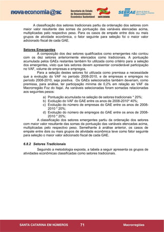 71
A classificação dos setores tradicionais partiu da ordenação dos setores com
maior valor resultante das somas da pontuação das variáveis elencadas acima,
multiplicadas pelo respectivo peso. Para os casos de empate entre dois ou mais
grupos de atividade econômica, o fator seguinte para seleção foi o maior valor
adicionado fiscal de cada GAE.
Setores Emergentes
A composição dos dez setores qualificados como emergentes não contou
com os dez setores anteriormente elencados como tradicionais. A pontuação
acumulada pelos GAEs restantes também foi utilizada como critério para a seleção
dos emergentes, visto que tais setores devem apresentar considerável participação
no VAF, volume de empresas e empregos.
Para a seleção destes setores foi utilizada como premissa a necessidade
que a evolução do VAF no período 2008-2010, e de empresas e empregos no
período 2008-2010, seja positiva. Os GAEs selecionados também deveriam, como
premissa, para análise, ter participação mínima de 0,2% em relação ao VAF da
Macrorregião Foz do Itajaí. As variáveis selecionadas foram somadas relacionadas
aos seguintes pesos:
a) Pontuação acumulada na seleção de setores tradicionais * 20%;
b) Evolução do VAF do GAE entre os anos de 2008-2010* 40%;
c) Evolução do número de empresas do GAE entre os anos de 2008-
2010 * 20%;
d) Evolução do número de empregos do GAE entre os anos de 2008-
2010 * 20%;
A classificação dos setores emergentes partiu da ordenação dos setores
com maior valor resultante das somas da pontuação das variáveis elencadas acima,
multiplicadas pelo respectivo peso. Semelhante à análise anterior, os casos de
empate entre dois ou mais grupos de atividade econômica teve como fator seguinte
para seleção o maior valor adicionado fiscal de cada GAE.
6.8.2 Setores Tradicionais
Seguindo a metodologia exposta, a tabela a seguir apresenta os grupos de
atividades econômicas classificadas como setores tradicionais.
 