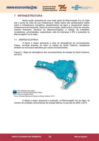 75
7 INFRAESTRUTURA
Nesta seção apresenta-se uma visão geral da Macrorregião Foz do Itajaí
sob o ponto de vista de sua infraestrutura. Neste tópico são apresentados dados
sobre a infraestrutura energética, abastecimento de água e saneamento básico,
infraestrutura de transporte, meios de comunicação, dados sobre a frota de veículos,
sistema financeiro, estrutura de telecomunicações, a relação de entidades,
incubadoras, universidades, cooperativas, rede de empresas e APL´s presentes na
Macrorregião Foz do Itajaí.
7.1 ENERGIA ELÉTRICA
A figura a seguir apresenta a área de abrangência da concessionária
Celesc, principal empresa do setor no estado de Santa Catarina, ressaltando
também os municípios atendidos por outras concessionárias.
Figura 2 - Mapa de abrangência das concessionárias de energia de Santa Catarina,
em 2013
Área Atendida pela Celesc
Área do Paraná atendida pela Celesc
Outras concessionárias
Fonte: Centrais Elétricas do Estado de Santa Catarina, 2013.
A tabela a seguir apresenta a evolução, na Macrorregião Foz do Itajaí, do
número de unidades consumidoras de energia elétrica no período de 2006 a 2010.
 