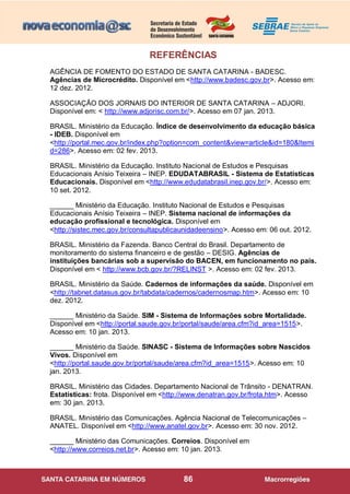 86
REFERÊNCIAS
AGÊNCIA DE FOMENTO DO ESTADO DE SANTA CATARINA - BADESC.
Agências de Microcrédito. Disponível em <http://www.badesc.gov.br>. Acesso em:
12 dez. 2012.
ASSOCIAÇÃO DOS JORNAIS DO INTERIOR DE SANTA CATARINA – ADJORI.
Disponível em: < http://www.adjorisc.com.br/>. Acesso em 07 jan. 2013.
BRASIL. Ministério da Educação. Índice de desenvolvimento da educação básica
- IDEB. Disponível em
<http://portal.mec.gov.br/index.php?option=com_content&view=article&id=180&Itemi
d=286>. Acesso em: 02 fev. 2013.
BRASIL. Ministério da Educação. Instituto Nacional de Estudos e Pesquisas
Educacionais Anísio Teixeira – INEP. EDUDATABRASIL - Sistema de Estatísticas
Educacionais. Disponível em <http://www.edudatabrasil.inep.gov.br/>. Acesso em:
10 set. 2012.
______ Ministério da Educação. Instituto Nacional de Estudos e Pesquisas
Educacionais Anísio Teixeira – INEP. Sistema nacional de informações da
educação profissional e tecnológica. Disponível em
<http://sistec.mec.gov.br/consultapublicaunidadeensino>. Acesso em: 06 out. 2012.
BRASIL. Ministério da Fazenda. Banco Central do Brasil. Departamento de
monitoramento do sistema financeiro e de gestão – DESIG. Agências de
instituições bancárias sob a supervisão do BACEN, em funcionamento no país.
Disponível em < http://www.bcb.gov.br/?RELINST >. Acesso em: 02 fev. 2013.
BRASIL. Ministério da Saúde. Cadernos de informações da saúde. Disponível em
<http://tabnet.datasus.gov.br/tabdata/cadernos/cadernosmap.htm>. Acesso em: 10
dez. 2012.
______ Ministério da Saúde. SIM - Sistema de Informações sobre Mortalidade.
Disponível em <http://portal.saude.gov.br/portal/saude/area.cfm?id_area=1515>.
Acesso em: 10 jan. 2013.
______ Ministério da Saúde. SINASC - Sistema de Informações sobre Nascidos
Vivos. Disponível em
<http://portal.saude.gov.br/portal/saude/area.cfm?id_area=1515>. Acesso em: 10
jan. 2013.
BRASIL. Ministério das Cidades. Departamento Nacional de Trânsito - DENATRAN.
Estatísticas: frota. Disponível em <http://www.denatran.gov.br/frota.htm>. Acesso
em: 30 jan. 2013.
BRASIL. Ministério das Comunicações. Agência Nacional de Telecomunicações –
ANATEL. Disponível em <http://www.anatel.gov.br>. Acesso em: 30 nov. 2012.
______ Ministério das Comunicações. Correios. Disponível em
<http://www.correios.net.br>. Acesso em: 10 jan. 2013.
 