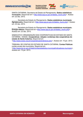88
SANTA CATARINA. Secretaria de Estado do Planejamento. Dados estatísticos
municipais. Disponível em < http://www.spg.sc.gov.br/dados_munic.php>. Acesso
em: 22 dez. 2012.
______ Secretaria de Estado do Planejamento. Dados estatísticos municipais:
Agropecuária. Disponível em <http://www.spg.sc.gov.br/dados_munic.php>. Acesso
em: 22 dez. 2012.
______ Secretaria de Estado do Planejamento. Dados estatísticos municipais:
Energia elétrica. Disponível em <http://www.spg.sc.gov.br/dados_munic.php>.
Acesso em: 22 dez. 2012.
SINDICATO E ORGANIZAÇÃO DAS COOPERATIVAS DO ESTADO DE SANTA
CATARINA - OCESC. Cooperativas: relação e endereço das cooperativas do
estado de Santa Catarina. Disponível em
<http://www.ocesc.org.br/cooperativas/enderecos.php>. Acesso em: 10 jan. 2013.
TRIBUNAL DE CONTAS DO ESTADO DE SANTA CATARINA. Contas Públicas:
contas anuais dos municípios. Disponível em
<http://www.tce.sc.gov.br/web/contas/estatistica-municipal/indicadores-municipio>.
Acesso em: 15 jan. 2013.
 