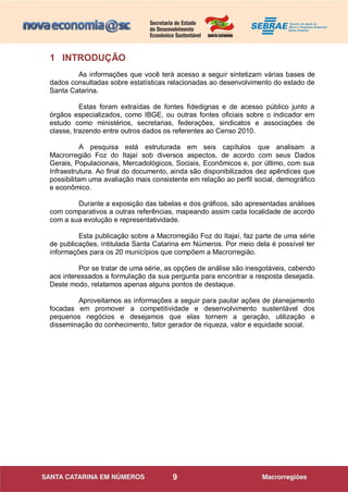 9
1 INTRODUÇÃO
As informações que você terá acesso a seguir sintetizam várias bases de
dados consultadas sobre estatísticas relacionadas ao desenvolvimento do estado de
Santa Catarina.
Estas foram extraídas de fontes fidedignas e de acesso público junto a
órgãos especializados, como IBGE, ou outras fontes oficiais sobre o indicador em
estudo como ministérios, secretarias, federações, sindicatos e associações de
classe, trazendo entre outros dados os referentes ao Censo 2010.
A pesquisa está estruturada em seis capítulos que analisam a
Macrorregião Foz do Itajaí sob diversos aspectos, de acordo com seus Dados
Gerais, Populacionais, Mercadológicos, Sociais, Econômicos e, por último, com sua
Infraestrutura. Ao final do documento, ainda são disponibilizados dez apêndices que
possibilitam uma avaliação mais consistente em relação ao perfil social, demográfico
e econômico.
Durante a exposição das tabelas e dos gráficos, são apresentadas análises
com comparativos a outras referências, mapeando assim cada localidade de acordo
com a sua evolução e representatividade.
Esta publicação sobre a Macrorregião Foz do Itajaí, faz parte de uma série
de publicações, intitulada Santa Catarina em Números. Por meio dela é possível ter
informações para os 20 municípios que compõem a Macrorregião.
Por se tratar de uma série, as opções de análise são inesgotáveis, cabendo
aos interessados a formulação da sua pergunta para encontrar a resposta desejada.
Deste modo, relatamos apenas alguns pontos de destaque.
Aproveitamos as informações a seguir para pautar ações de planejamento
focadas em promover a competitividade e desenvolvimento sustentável dos
pequenos negócios e desejamos que elas tornem a geração, utilização e
disseminação do conhecimento, fator gerador de riqueza, valor e equidade social.
 