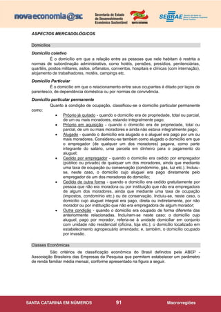 91
ASPECTOS MERCADOLÓGICOS
Domicílios
Domicílio coletivo
É o domicílio em que a relação entre as pessoas que nele habitam é restrita a
normas de subordinação administrativa, como hotéis, pensões, presídios, penitenciárias,
quartéis, postos militares, asilos, orfanatos, conventos, hospitais e clínicas (com internação),
alojamento de trabalhadores, motéis, campings etc.
Domicílio Particular
É o domicílio em que o relacionamento entre seus ocupantes é ditado por laços de
parentesco, de dependência doméstica ou por normas de convivência.
Domicílio particular permanente
Quanto à condição de ocupação, classificou-se o domicílio particular permanente
como:
 Próprio já quitado - quando o domicílio era de propriedade, total ou parcial,
de um ou mais moradores, estando integralmente pago;
 Próprio em aquisição - quando o domicílio era de propriedade, total ou
parcial, de um ou mais moradores e ainda não estava integralmente pago;
 Alugado - quando o domicílio era alugado e o aluguel era pago por um ou
mais moradores. Considerou-se também como alugado o domicílio em que
o empregador (de qualquer um dos moradores) pagava, como parte
integrante do salário, uma parcela em dinheiro para o pagamento do
aluguel;
 Cedido por empregador - quando o domicílio era cedido por empregador
(público ou privado) de qualquer um dos moradores, ainda que mediante
uma taxa de ocupação ou conservação (condomínio, gás, luz etc.). Incluiu-
se, neste caso, o domicílio cujo aluguel era pago diretamente pelo
empregador de um dos moradores do domicílio;
 Cedido de outra forma - quando o domicílio era cedido gratuitamente por
pessoa que não era moradora ou por instituição que não era empregadora
de algum dos moradores, ainda que mediante uma taxa de ocupação
(impostos, condomínio etc.) ou de conservação. Incluiu-se, neste caso, o
domicílio cujo aluguel integral era pago, direta ou indiretamente, por não
morador ou por instituição que não era empregadora de algum morador;
 Outra condição - quando o domicílio era ocupado de forma diferente das
anteriormente relacionadas. Incluíram-se neste caso: o domicílio cujo
aluguel, pago por morador, referia-se à unidade domiciliar em conjunto
com unidade não residencial (oficina, loja etc.); o domicílio localizado em
estabelecimento agropecuário arrendado; e, também, o domicílio ocupado
por invasão.
Classes Econômicas
São critérios de classificação econômica do Brasil definidos pela ABEP -
Associação Brasileira das Empresas de Pesquisa que permitem estabelecer um parâmetro
de renda familiar média mensal, conforme apresentado na figura a seguir.
 