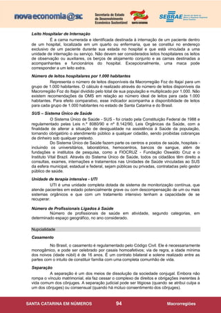 94
Leito Hospitalar de Internação
É a cama numerada e identificada destinada à internação de um paciente dentro
de um hospital, localizada em um quarto ou enfermaria, que se constitui no endereço
exclusivo de um paciente durante sua estada no hospital e que está vinculada a uma
unidade de internação ou serviço. Não devem ser considerados leitos hospitalares os leitos
de observação ou auxiliares, os berços de alojamento conjunto e as camas destinadas a
acompanhantes e funcionários do hospital. Excepcionalmente, uma maca pode
corresponder a um leito extra.
Número de leitos hospitalares por 1.000 habitantes
Representa o número de leitos disponíveis da Macrorregião Foz do Itajaí para um
grupo de 1.000 habitantes. O cálculo é realizado através do número de leitos disponíveis da
Macrorregião Foz do Itajaí dividido pelo total de sua população e multiplicado por 1.000. Não
existem recomendações da OMS em relação ao número ideal de leitos para cada 1.000
habitantes. Para efeito comparativo, esse indicador acompanha a disponibilidade de leitos
para cada grupo de 1.000 habitantes no estado de Santa Catarina e do Brasil.
SUS – Sistema Único de Saúde
O Sistema Único de Saúde - SUS - foi criado pela Constituição Federal de 1988 e
regulamentado pelas Leis n.º 8080/90 e nº 8.142/90, Leis Orgânicas da Saúde, com a
finalidade de alterar a situação de desigualdade na assistência à Saúde da população,
tornando obrigatório o atendimento público a qualquer cidadão, sendo proibidas cobranças
de dinheiro sob qualquer pretexto.
Do Sistema Único de Saúde fazem parte os centros e postos de saúde, hospitais -
incluindo os universitários, laboratórios, hemocentros, bancos de sangue, além de
fundações e institutos de pesquisa, como a FIOCRUZ - Fundação Oswaldo Cruz e o
Instituto Vital Brazil. Através do Sistema Único de Saúde, todos os cidadãos têm direito a
consultas, exames, internações e tratamentos nas Unidades de Saúde vinculadas ao SUS
da esfera municipal, estadual e federal, sejam públicas ou privadas, contratadas pelo gestor
público de saúde.
Unidade de terapia intensiva - UTI
UTI é uma unidade completa dotada de sistema de monitorização contínua, que
atende pacientes em estado potencialmente grave ou com descompensação de um ou mais
sistemas orgânicos e que com um tratamento intensivo tenham a capacidade de se
recuperar.
Número de Profissionais Ligados à Saúde
Número de profissionais de saúde em atividade, segundo categorias, em
determinado espaço geográfico, no ano considerado.
Nupcialidade
Casamento
No Brasil, o casamento é regulamentado pelo Código Civil. Ele é necessariamente
monogâmico, e pode ser celebrado por casais homoafetivos; via de regra, a idade mínima
dos noivos (idade núbil) é de 16 anos. É um contrato bilateral e solene realizado entre as
partes com o intuito de constituir família com uma completa comunhão de vida.
Separação
A separação é um dos meios de dissolução da sociedade conjugal. Embora não
rompa o vínculo matrimonial, ela faz cessar o complexo de direitos e obrigações inerentes à
vida comum dos cônjuges. A separação judicial pode ser litigiosa (quando se atribui culpa a
um dos cônjuges) ou consensual (quando há mútuo consentimento dos cônjuges).
 