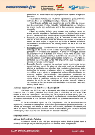 96
profissional. Há três níveis de educação profissional segundo a legislação
brasileira:
Nível básico: Voltado para estudantes e pessoas de qualquer nível de
instrução. Pode ser realizado por qualquer instituição de ensino.
Nível técnico: Voltado para estudantes de ensino médio ou pessoas
que já possuam este nível de instrução. Realizado apenas por instituições
de ensino médio, com autorização prévia das secretarias estaduais de
educação.
Nível tecnológico: Voltado para pessoas que queiram cursar um
ensino superior tecnológico. Realizado apenas por instituições de ensino
superior, com autorização prévia das secretarias estaduais de educação.
 Educação de Jovens e Adultos (EJA) - Destina-se àqueles que não
tiveram acesso ou continuidade de estudos no ensino fundamental e
médio na idade própria. É organizada em cursos e exames supletivos,
habilitando o aluno/candidato ao prosseguimento de seus estudos em
caráter regular.
 Educação Especial - É uma modalidade de educação escolar oferecida na
rede regular de ensino ou em escolas especializadas, para educandos
portadores de necessidades especiais. A oferta de educação especial
dever constitucional do Estado, tem início na faixa etária de zero a seis
anos, durante a educação infantil, e o atendimento educacional é feito em
classes, escolas ou serviços especializados, sempre que, em função das
condições específicas dos alunos, não for possível a sua integração nas
classes comuns de ensino regular.
 Educação Superior - Abrange os seguintes cursos e programas: cursos
sequenciais por campo de saber, de diferentes níveis de abrangência,
abertos a candidatos que atendam aos requisitos estabelecidos pelas
instituições de ensino; graduação, aberto a candidatos que tenham
concluído o ensino médio ou equivalente e tenham sido classificados em
processo seletivo; pós-graduação, compreendendo programas de
mestrado e doutorado, cursos de especialização, aperfeiçoamento e
outros, aberto a candidatos diplomados em cursos de graduação e que
atendam às exigências das instituições de ensino; extensão, aberto a
candidatos que atendam aos requisitos estabelecidos em cada caso pelas
instituições de ensino.
Índice de Desenvolvimento da Educação Básica (IDEB)
Foi criado pelo INEP em 2007 e representa a iniciativa pioneira de reunir num só
indicador dois conceitos igualmente importantes para a qualidade da educação: fluxo
escolar e média de desempenho nas avaliações. Ele agrega ao enfoque pedagógico dos
resultados das avaliações em larga escala do INEP a possibilidade de resultados sintéticos,
facilmente assimiláveis, e que permitem traçar metas de qualidade educacional para os
sistemas.
O IDEB é calculado a partir de dois componentes: taxa de rendimento escolar
(aprovação) e médias de desempenho nos exames padronizados aplicados pelo INEP. Os
índices de aprovação são obtidos a partir do Censo Escolar, realizado anualmente pelo
INEP. As médias de desempenho utilizadas são as da Prova Brasil (para IDEBS de escolas
e municípios) e do SAEB (no caso dos IDEBs dos estados e nacional).
Segurança Pública
Número de Ocorrências Policiais
Ocorrência policial é todo fato que, de qualquer forma, afete ou possa afetar a
ordem pública e que exija a intervenção policial por meio de ações ou operações.
 