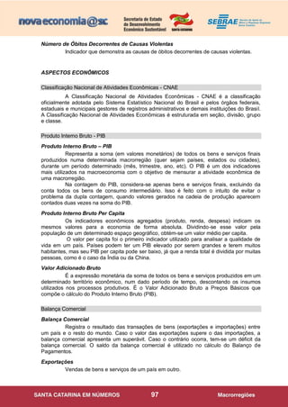 97
Número de Óbitos Decorrentes de Causas Violentas
Indicador que demonstra as causas de óbitos decorrentes de causas violentas.
ASPECTOS ECONÔMICOS
Classificação Nacional de Atividades Econômicas - CNAE
A Classificação Nacional de Atividades Econômicas - CNAE é a classificação
oficialmente adotada pelo Sistema Estatístico Nacional do Brasil e pelos órgãos federais,
estaduais e municipais gestores de registros administrativos e demais instituições do Brasil.
A Classificação Nacional de Atividades Econômicas é estruturada em seção, divisão, grupo
e classe.
Produto Interno Bruto - PIB
Produto Interno Bruto – PIB
Representa a soma (em valores monetários) de todos os bens e serviços finais
produzidos numa determinada macrorregião (quer sejam países, estados ou cidades),
durante um período determinado (mês, trimestre, ano, etc). O PIB é um dos indicadores
mais utilizados na macroeconomia com o objetivo de mensurar a atividade econômica de
uma macrorregião.
Na contagem do PIB, considera-se apenas bens e serviços finais, excluindo da
conta todos os bens de consumo intermediário. Isso é feito com o intuito de evitar o
problema da dupla contagem, quando valores gerados na cadeia de produção aparecem
contados duas vezes na soma do PIB.
Produto Interno Bruto Per Capita
Os indicadores econômicos agregados (produto, renda, despesa) indicam os
mesmos valores para a economia de forma absoluta. Dividindo-se esse valor pela
população de um determinado espaço geográfico, obtém-se um valor médio per capita.
O valor per capita foi o primeiro indicador utilizado para analisar a qualidade de
vida em um país. Países podem ter um PIB elevado por serem grandes e terem muitos
habitantes, mas seu PIB per capita pode ser baixo, já que a renda total é dividida por muitas
pessoas, como é o caso da Índia ou da China.
Valor Adicionado Bruto
É a expressão monetária da soma de todos os bens e serviços produzidos em um
determinado território econômico, num dado período de tempo, descontando os insumos
utilizados nos processos produtivos. É o Valor Adicionado Bruto a Preços Básicos que
compõe o cálculo do Produto Interno Bruto (PIB).
Balança Comercial
Balança Comercial
Registra o resultado das transações de bens (exportações e importações) entre
um país e o resto do mundo. Caso o valor das exportações supere o das importações, a
balança comercial apresenta um superávit. Caso o contrário ocorra, tem-se um déficit da
balança comercial. O saldo da balança comercial é utilizado no cálculo do Balanço de
Pagamentos.
Exportações
Vendas de bens e serviços de um país em outro.
 