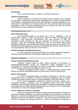 98
Importações
Bens e serviços produzidos no exterior e vendidos internamente.
Critérios de Mensuração
Segundo definição da Secretaria de Comércio Exterior (SECEX), para a Unidade
da Federação, o critério para o cômputo das exportações leva em conta o estado produtor
da mercadoria, independentemente de onde está localizada a empresa exportadora. Já no
critério para as exportações por municípios leva-se em conta o domicílio fiscal da empresa
exportadora, ou seja, os produtos contabilizados são de empresas com sede do município
independente de onde a mercadoria foi produzida.
Valor Adicionado Fiscal - VAF
Valor Adicionado Fiscal
Na contabilidade pública e de acordo com o Art. 3°, parágrafo 1°, da Lei
Complementar Federal n° 63/90, para efeito do cálculo do Fundo de Participação dos
Municípios o valor adicionado corresponderá, para cada município, ao valor das
mercadorias saídas, acrescido do valor das prestações de serviços, no seu território,
deduzido o valor das mercadorias entradas, em cada ano civil. Neste estudo foram
realizados comparativos da evolução deste indicador ao longo do período de 2008 a 2010.
Paralelamente foram detalhados os 20 grupos de atividades econômicas (CNAE versão 2.0)
mais representativas frente ao indicador no ano de 2010.
VAF das Principais Atividades Econômicas
É o Valor adicionado fiscal da Macrorregião Foz do Itajaí, organizado segundo os
20 grupos mais representativos de atividades econômicas da versão CNAE 2.0
Empresas e Empregos
Número de Empresas/Estabelecimentos
Apresenta, segundo dados da RAIS, valores absolutos do contingente de
empresas/estabelecimentos formais em determinado espaço geográfico no ano
considerado. Os números apresentados ao longo do documento consideram todos os
estabelecimentos, sejam eles empregadores em 31/12 ou não.
O estudo apresentado também avaliou a representatividade chamada RAIS
Negativa, composta dos estabelecimentos que não tiveram vínculos ao longo do ano.
Número de Empregos
O número de empregos (postos de trabalho) corresponde ao total de vínculos
empregatícios ativos, é diferente do número de pessoas empregadas, pois um mesmo
indivíduo pode estar ocupando mais de um posto de trabalho na data de referência – 31/12.
Como vínculo empregatício entende-se a relação de emprego mantida com o
empregador durante o ano-base e que se estabelece sempre que ocorrer trabalho
remunerado com submissão hierárquica ao empregador e horário pré-estabelecido por este.
Esta relação pode ser regida pela Consolidação das Leis do Trabalho (CLT) ou pelo Regime
Jurídico Único, no caso de empregado estatutário.
Taxa de criação de empresas e empregos
Representa o percentual de incremento médio anual de empresas e empregos em
determinado espaço geográfico, no período considerado. As taxas médias de criação de
empresas e empregos são realizadas pelo método geométrico. Em termos técnicos, para a
obtenção da taxa de crescimento (r) subtrai-se 1 da raiz enésima do quociente entre a
número de empresas ou empregos final (Et) e o número de empresas ou empregos no
 