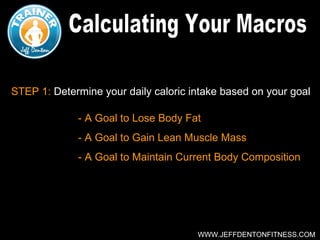 STEP 1: Determine your daily caloric intake based on your goal

             - A Goal to Lose Body Fat
             - A Goal to Gain Lean Muscle Mass
             - A Goal to Maintain Current Body Composition




                                      WWW.JEFFDENTONFITNESS.COM
 