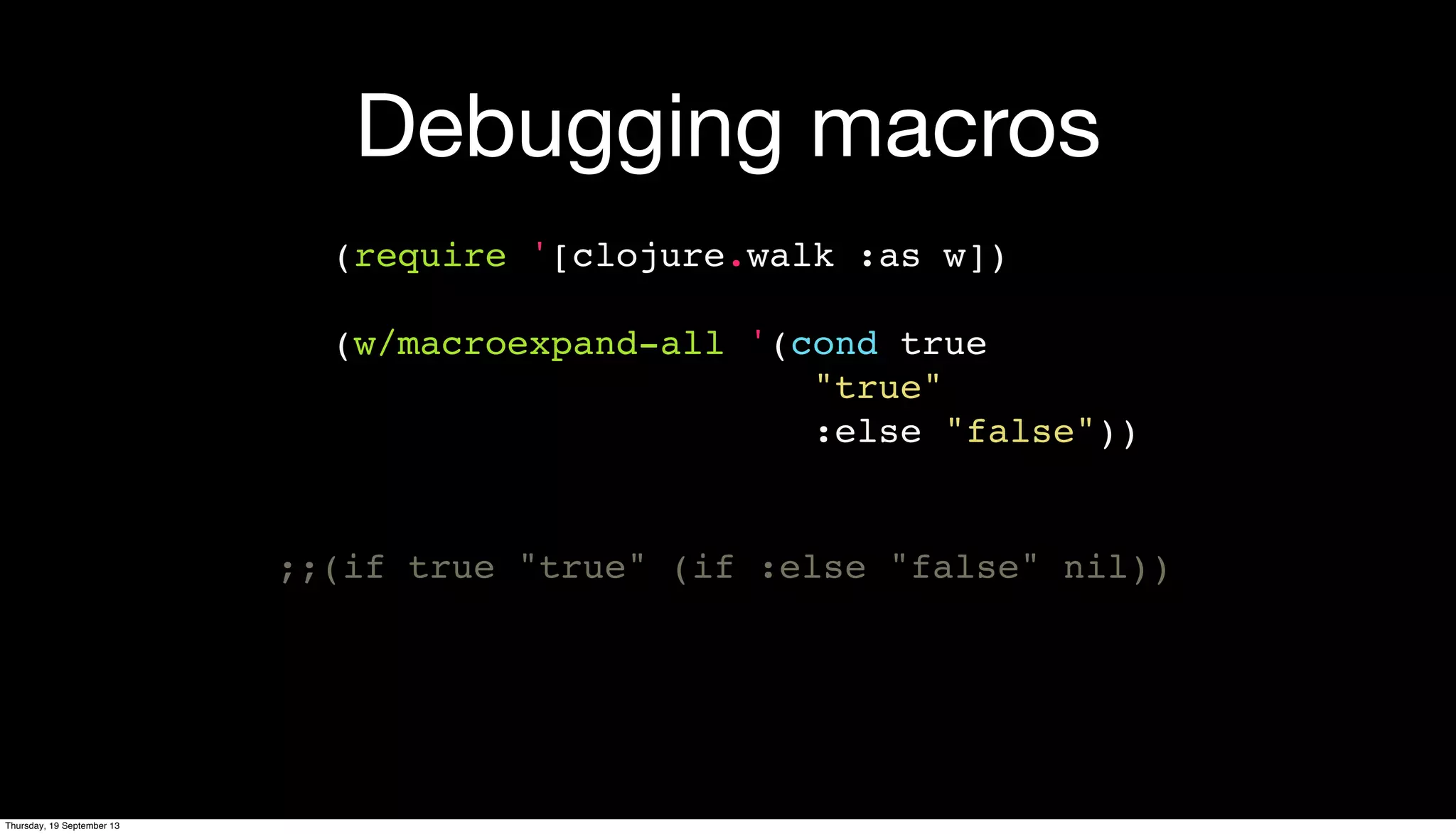 Debugging macros
(require '[clojure.walk :as w])
(w/macroexpand-all '(cond true
"true"
:else "false"))
;;(if true "true" (if :else "false" nil))
Thursday, 19 September 13
 