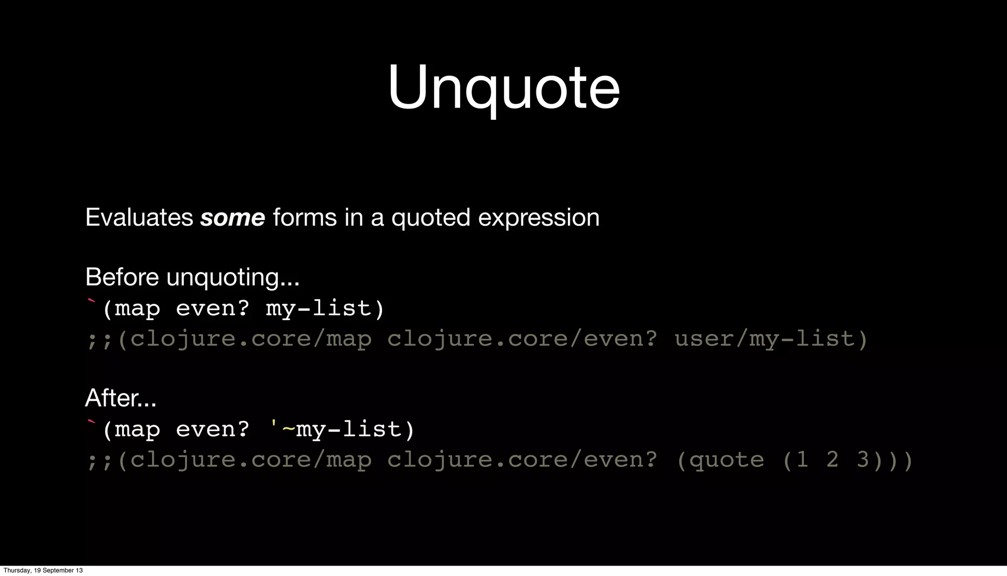 Unquote
Evaluates some forms in a quoted expression
Before unquoting...
`(map even? my-list)
;;(clojure.core/map clojure.core/even? user/my-list)
After...
`(map even? '~my-list)
;;(clojure.core/map clojure.core/even? (quote (1 2 3)))
Thursday, 19 September 13
 
