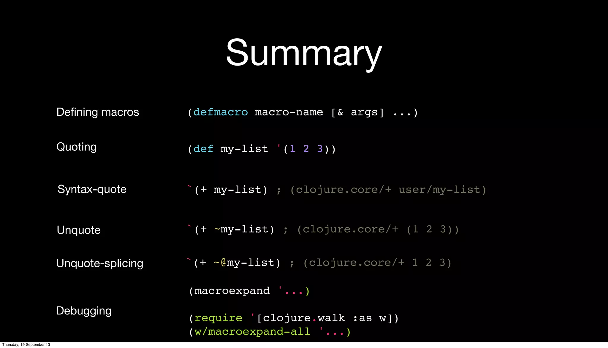 Summary
(defmacro macro-name [& args] ...)Deﬁning macros
(def my-list '(1 2 3))Quoting
`(+ my-list) ; (clojure.core/+ user/my-list)Syntax-quote
`(+ ~my-list) ; (clojure.core/+ (1 2 3))Unquote
(macroexpand '...)
(require '[clojure.walk :as w])
(w/macroexpand-all '...)
Debugging
Unquote-splicing `(+ ~@my-list) ; (clojure.core/+ 1 2 3)
Thursday, 19 September 13
 