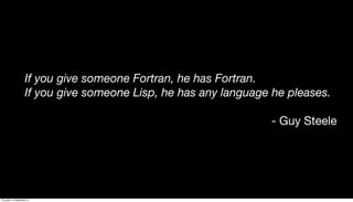 If you give someone Fortran, he has Fortran.
If you give someone Lisp, he has any language he pleases.
- Guy Steele
Thursday, 19 September 13
 