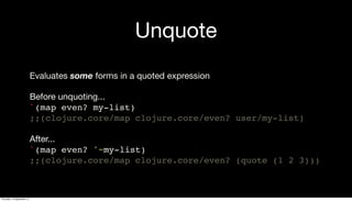 Unquote
Evaluates some forms in a quoted expression
Before unquoting...
`(map even? my-list)
;;(clojure.core/map clojure.core/even? user/my-list)
After...
`(map even? '~my-list)
;;(clojure.core/map clojure.core/even? (quote (1 2 3)))
Thursday, 19 September 13
 