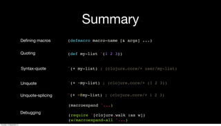 Summary
(defmacro macro-name [& args] ...)Deﬁning macros
(def my-list '(1 2 3))Quoting
`(+ my-list) ; (clojure.core/+ user/my-list)Syntax-quote
`(+ ~my-list) ; (clojure.core/+ (1 2 3))Unquote
(macroexpand '...)
(require '[clojure.walk :as w])
(w/macroexpand-all '...)
Debugging
Unquote-splicing `(+ ~@my-list) ; (clojure.core/+ 1 2 3)
Thursday, 19 September 13
 