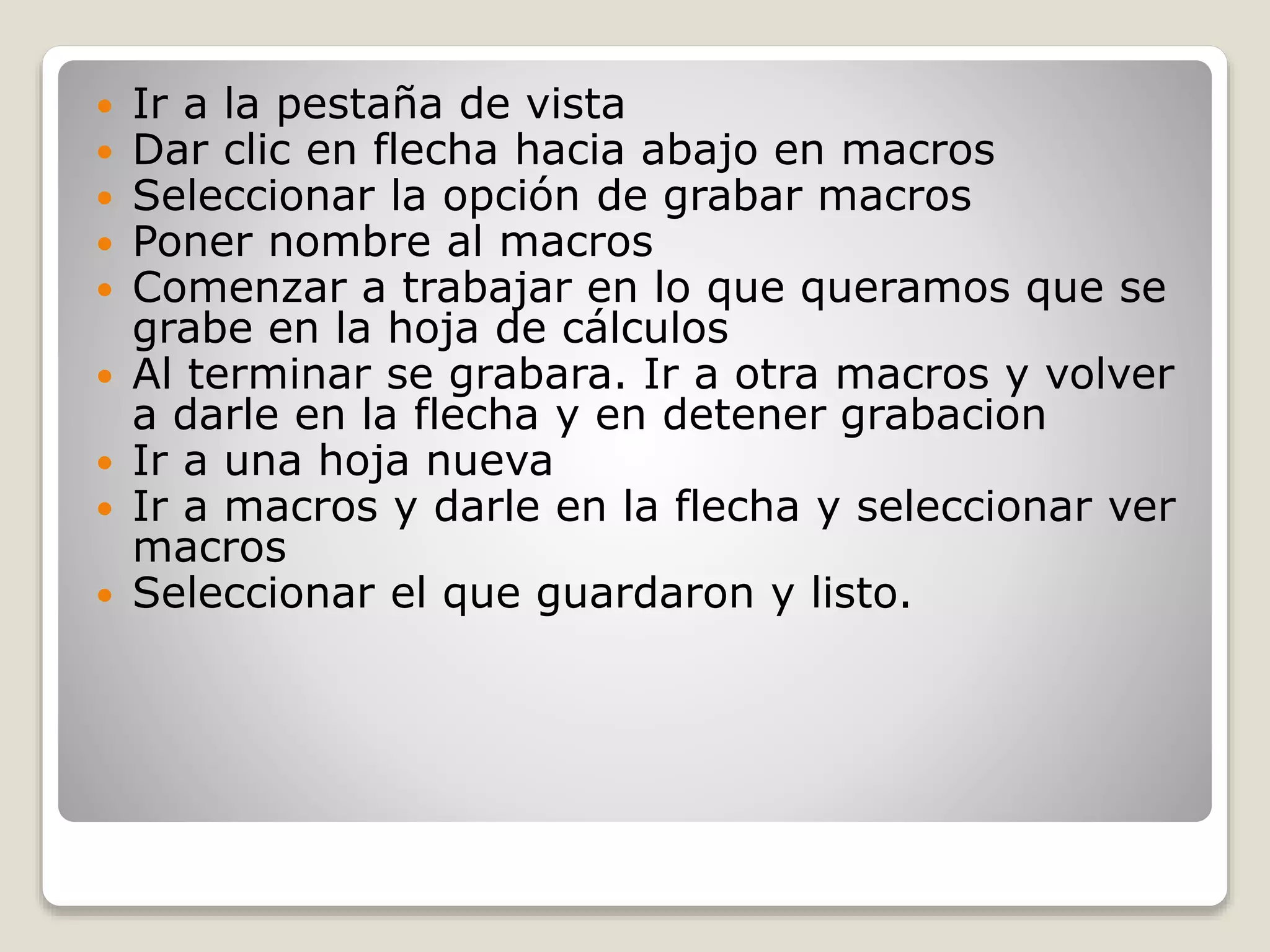  Ir a la pestaña de vista
Dar clic en flecha hacia abajo en macros
Seleccionar la opción de grabar macros
Poner nombre al macros
Comenzar a trabajar en lo que queramos que se
grabe en la hoja de cálculos
Al terminar se grabara. Ir a otra macros y volver
a darle en la flecha y en detener grabacion
Ir a una hoja nueva
Ir a macros y darle en la flecha y seleccionar ver
macros
Seleccionar el que guardaron y listo.