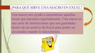 ¿PARA QUÉ SIRVE UNA MACRO EN EXCEL? 
Una macro nos ayuda a automatizar aquellas 
tareas que hacemos repetidamente. Una macro es 
una serie de instrucciones que son guardadas 
dentro de un archivo de Excel para poder ser 
ejecutadas cuando lo necesitemos. 
 