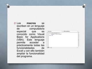 O Las macros se 
escriben en un lenguaje 
de computadora 
especial que es 
conocido como Visual 
Basic for Applications 
(VBA). Este lenguaje 
permite acceder a 
prácticamente todas las 
funcionalidades de 
Excel y con ello también 
ampliar la funcionalidad 
del programa. 
 