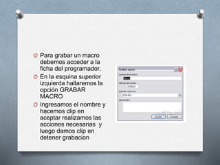 O Para grabar un macro 
debemos acceder a la 
ficha del programador. 
O En la esquina superior 
izquierda hallaremos la 
opción GRABAR 
MACRO 
O Ingresamos el nombre y 
hacemos clip en 
aceptar realizamos las 
acciones necesarias y 
luego damos clip en 
detener grabacion 
 