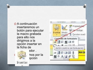 O A continuación 
insertaremos un 
botón para ejecutar 
la macro grabada 
para ello nos 
dirigimos a la 
opción insertar en 
la ficha de 
programador . 
O Y optaremos por la 
primera opción 
 