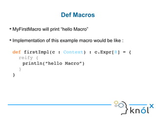 ➔
MyFirstMacro will print “hello Macro”
➔
Implementation of this example macro would be like :
def firstImpl(c : Context) : c.Expr[R] = { 
 reify {
println(“hello Macro”)
 }
}
Def Macros
 