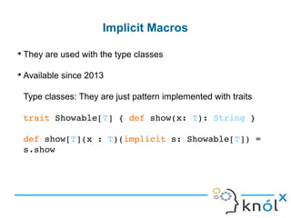 ➔
They are used with the type classes
➔
Available since 2013
Type classes: They are just pattern implemented with traits
trait Showable[T] { def show(x: T): String }
def show[T](x : T)(implicit s: Showable[T]) =
s.show
Implicit Macros
 