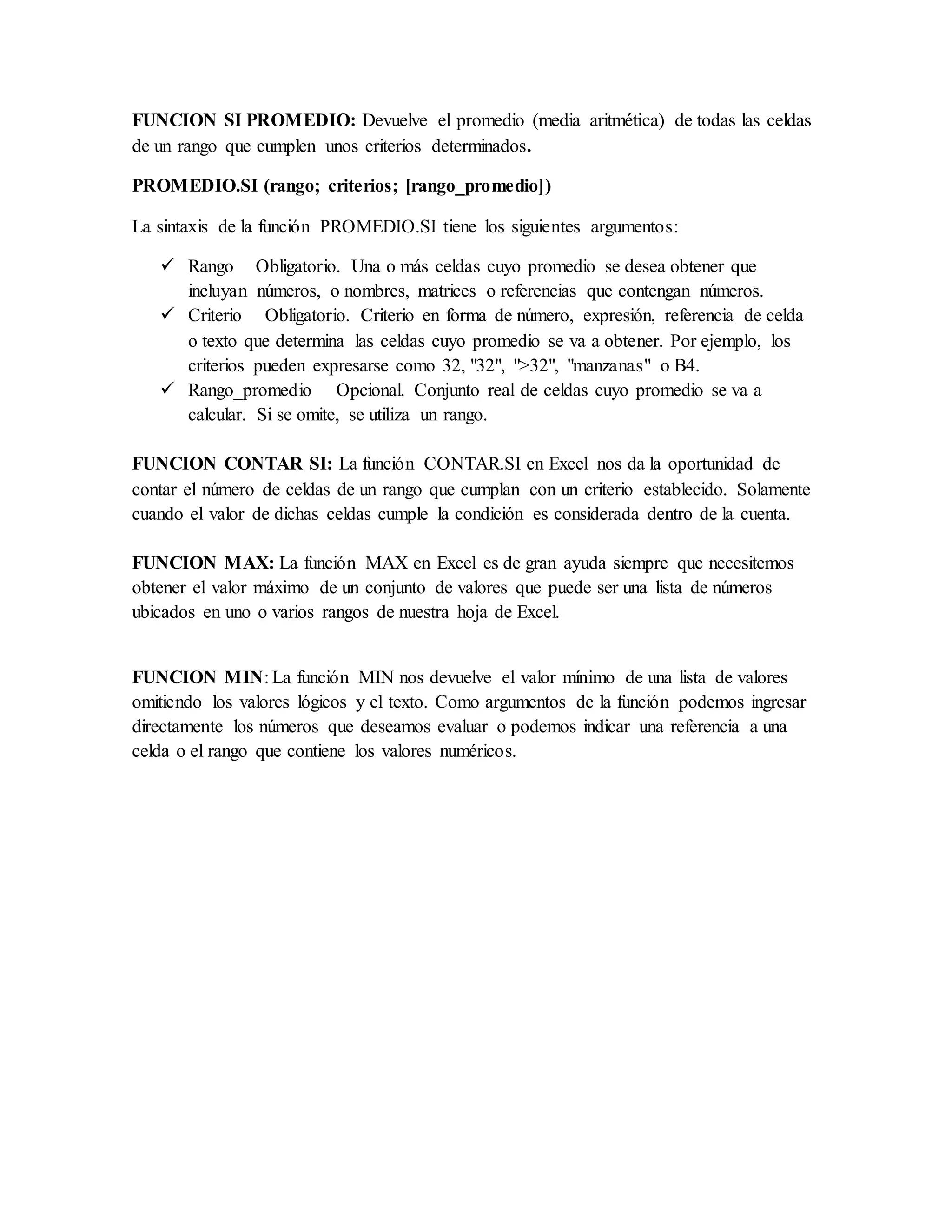 FUNCION SI PROMEDIO: Devuelve el promedio (media aritmética) de todas las celdas
de un rango que cumplen unos criterios determinados.
PROMEDIO.SI (rango; criterios; [rango_promedio])
La sintaxis de la función PROMEDIO.SI tiene los siguientes argumentos:
 Rango Obligatorio. Una o más celdas cuyo promedio se desea obtener que
incluyan números, o nombres, matrices o referencias que contengan números.
 Criterio Obligatorio. Criterio en forma de número, expresión, referencia de celda
o texto que determina las celdas cuyo promedio se va a obtener. Por ejemplo, los
criterios pueden expresarse como 32, "32", ">32", "manzanas" o B4.
 Rango_promedio Opcional. Conjunto real de celdas cuyo promedio se va a
calcular. Si se omite, se utiliza un rango.
FUNCION CONTAR SI: La función CONTAR.SI en Excel nos da la oportunidad de
contar el número de celdas de un rango que cumplan con un criterio establecido. Solamente
cuando el valor de dichas celdas cumple la condición es considerada dentro de la cuenta.
FUNCION MAX: La función MAX en Excel es de gran ayuda siempre que necesitemos
obtener el valor máximo de un conjunto de valores que puede ser una lista de números
ubicados en uno o varios rangos de nuestra hoja de Excel.
FUNCION MIN: La función MIN nos devuelve el valor mínimo de una lista de valores
omitiendo los valores lógicos y el texto. Como argumentos de la función podemos ingresar
directamente los números que deseamos evaluar o podemos indicar una referencia a una
celda o el rango que contiene los valores numéricos.
 