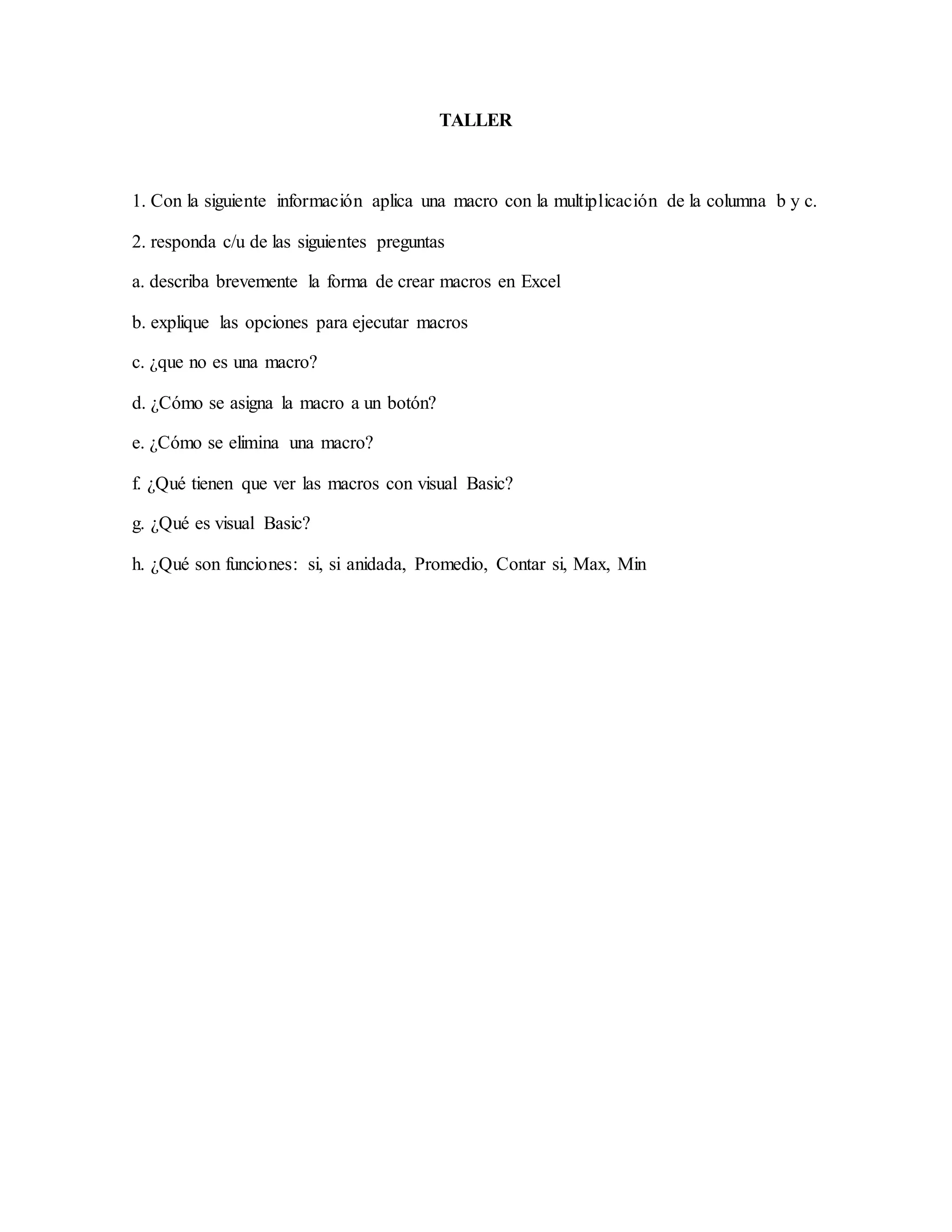 TALLER
1. Con la siguiente información aplica una macro con la multiplicación de la columna b y c.
2. responda c/u de las siguientes preguntas
a. describa brevemente la forma de crear macros en Excel
b. explique las opciones para ejecutar macros
c. ¿que no es una macro?
d. ¿Cómo se asigna la macro a un botón?
e. ¿Cómo se elimina una macro?
f. ¿Qué tienen que ver las macros con visual Basic?
g. ¿Qué es visual Basic?
h. ¿Qué son funciones: si, si anidada, Promedio, Contar si, Max, Min
 