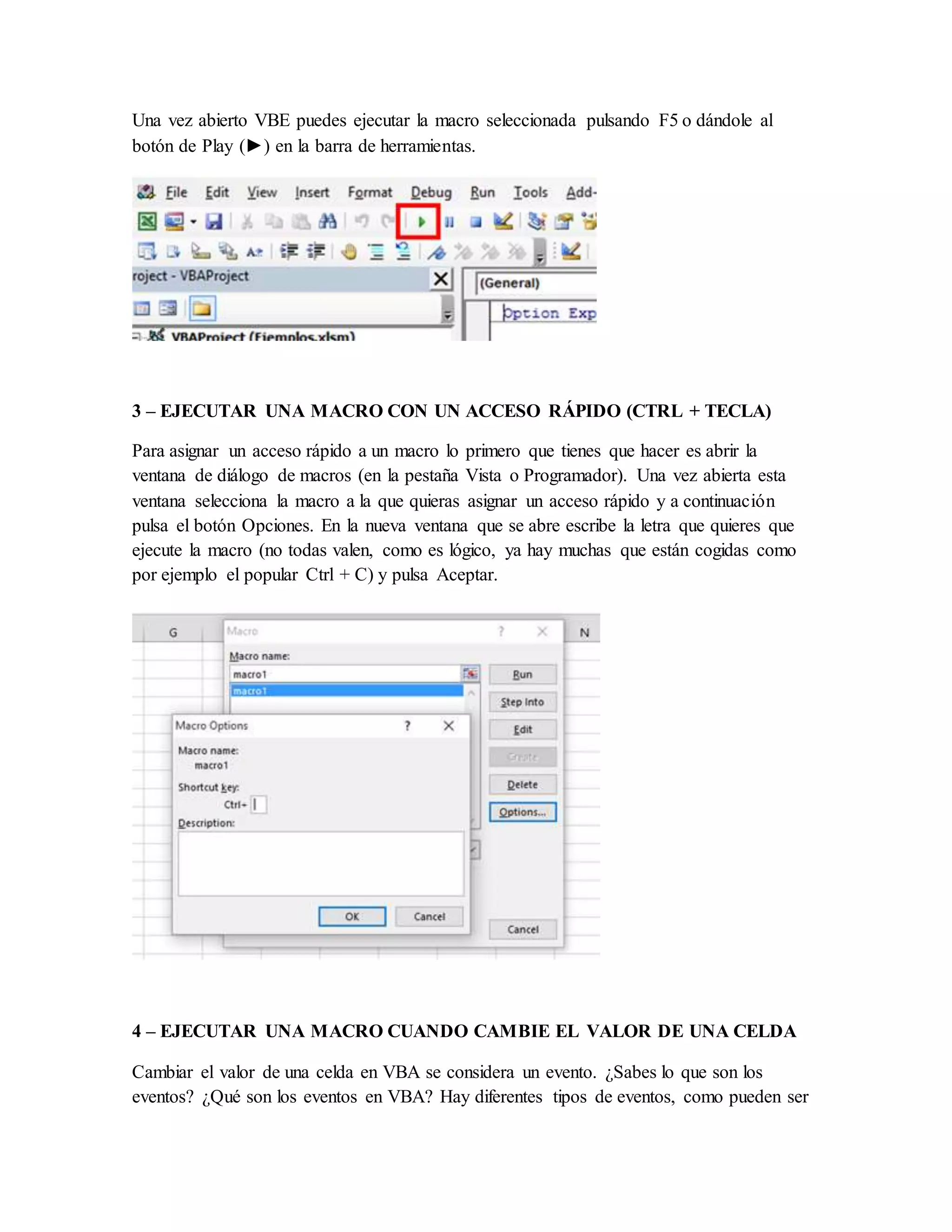 Una vez abierto VBE puedes ejecutar la macro seleccionada pulsando F5 o dándole al
botón de Play (►) en la barra de herramientas.
3 – EJECUTAR UNA MACRO CON UN ACCESO RÁPIDO (CTRL + TECLA)
Para asignar un acceso rápido a un macro lo primero que tienes que hacer es abrir la
ventana de diálogo de macros (en la pestaña Vista o Programador). Una vez abierta esta
ventana selecciona la macro a la que quieras asignar un acceso rápido y a continuación
pulsa el botón Opciones. En la nueva ventana que se abre escribe la letra que quieres que
ejecute la macro (no todas valen, como es lógico, ya hay muchas que están cogidas como
por ejemplo el popular Ctrl + C) y pulsa Aceptar.
4 – EJECUTAR UNA MACRO CUANDO CAMBIE EL VALOR DE UNA CELDA
Cambiar el valor de una celda en VBA se considera un evento. ¿Sabes lo que son los
eventos? ¿Qué son los eventos en VBA? Hay diferentes tipos de eventos, como pueden ser
 