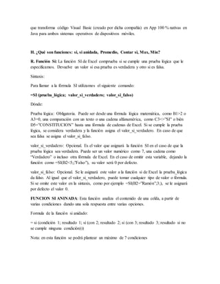 que transforma código Visual Basic (creado por dicha compañía) en App 100 % nativas en
Java para ambos sistemas operativos de dispositivos móviles.
H. ¿Qué son funciones: si, si anidada, Promedio, Contar si, Max, Min?
R. Función Si: La función SI de Excel comprueba si se cumple una prueba lógica que le
especificamos. Devuelve un valor si esa prueba es verdadera y otro si es falsa.
Sintaxis:
Para llamar a la fórmula SI utilizamos el siguiente comando:
=SI (prueba_lógica; valor_si_verdadero; valor_si_falso)
Dónde:
Prueba lógica: Obligatoria. Puede ser desde una fórmula lógica matemática, como B1>2 o
A3=0, una comparación con un texto o una cadena alfanumérica, como C3<>”SI” o bién
D5=”CONSTITUCION” hasta una fórmula de cadenas de Excel. Si se cumple la prueba
lógica, se considera verdadera y la función asigna el valor_si_verdadero. En caso de que
sea falsa se asigna el valor_si_falso.
valor_si_verdadero: Opcional. Es el valor que asignará la función SI en el caso de que la
prueba lógica sea verdadera. Puede ser un valor numérico como 7, una cadena como
“Verdadero” o incluso otra fórmula de Excel. En el caso de omitir esta variable, dejando la
función como =SI(B2<5;;"Falso"), su valor será 0 por defecto.
valor_si_falso: Opcional. Se le asignará este valor a la función si de Excel la prueba_lógica
da falso. Al igual que el valor_si_verdadero, puede tomar cualquier tipo de valor o fórmula.
Si se omite este valor en la sintaxis, como por ejemplo =SI(B2=”Ramón”;3;), se le asignará
por defecto el valor 0.
FUNCION SI ANINADA: Esta función analiza el contenido de una celda, a partir de
varias condiciones dando una sola respuesta entre varias opciones.
Formula de la función si anidado:
= si (condición 1; resultado 1; si (con 2; resultado 2; si (con 3; resultado 3; resultado si no
se cumple ninguna condición)))
Nota: en esta función se podrá plantear un máximo de 7 condiciones
 