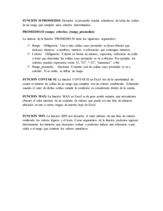FUNCION SI PROMEDIO: Devuelve el promedio (media aritmética) de todas las celdas
de un rango que cumplen unos criterios determinados.
PROMEDIO.SI (rango; criterios; [rango_promedio])
La sintaxis de la función PROMEDIO.SI tiene los siguientes argumentos:
 Rango Obligatorio. Una o más celdas cuyo promedio se desea obtener que
incluyan números, o nombres, matrices o referencias que contengan números.
 Criterio Obligatorio. Criterio en forma de número, expresión, referencia de celda
o texto que determina las celdas cuyo promedio se va a obtener. Por ejemplo, los
criterios pueden expresarse como 32, "32", ">32", "manzanas" o B4.
 Rango_promedio Opcional. Conjunto real de celdas cuyo promedio se va a
calcular. Si se omite, se utiliza un rango.
FUNCION CONTAR SI: La función CONTAR.SI en Excel nos da la oportunidad de
contar el número de celdas de un rango que cumplan con un criterio establecido. Solamente
cuando el valor de dichas celdas cumple la condición es considerada dentro de la cuenta.
FUNCION MAX: La función MAX en Excel es de gran ayuda siempre que necesitemos
obtener el valor máximo de un conjunto de valores que puede ser una lista de números
ubicados en uno o varios rangos de nuestra hoja de Excel.
FUNCION MIN: La función MIN nos devuelve el valor mínimo de una lista de valores
omitiendo los valores lógicos y el texto. Como argumentos de la función podemos ingresar
directamente los números que deseamos evaluar o podemos indicar una referencia a una
celda o el rango que contiene los valores numéricos.
 