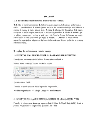SOLUCION
2. A. describa brevemente la forma de crear macros en Excel.
R. 1. Elija el menú herramientas 2. Señale la opción macro 3. Selecciones grabar nueva
macro… y se visualizara la ventana grabar macro 5. En este recuadro digite el nombre de la
macro. 6. Guarde la macro en este libro. 7. Digite la información descriptiva de la macro.
8. Oprima el botón aceptar para iniciar el proceso de grabación. 9. Escriba la fórmula que
va utilizar en este caso y oprima la tecla enter. 10. Copie la fórmula de la celda que quiere
activar hasta la celda que quiera que llegue la formula. 11. Oprima el botón detener
grabación para finalizar el proceso. La barra de herramientas detener grabación se ocultara
automáticamente.
B. explique las opciones para ejecutar macros
1 – EJECUTAR UNA MACRO DESDE LA BARRA DE HERRAMIENTAS
Para ejecutar una macro desde la barra de marcadores debes ir a:
Pestaña Vista >> Grupo Macros >> Botón Macros
Ejecutar macro Excel
También se puede ejecutar desde la pestaña Programador.
Pestaña Programador >> Grupo Código >> Botón Macros
2 – EJECUTAR UN MACRO DESDE EL EDITOR DE VISUAL BASIC (VBE)
Para ello lo primero que tienes que hacer es abrir el Editor de Visual Basic (VBE) desde la
pestaña Programador o simplemente pulsando Alt + F11
 