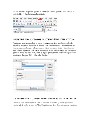 Una vez abierto VBE puedes ejecutar la macro seleccionada pulsando F5 o dándole al
botón de Play (►) en la barra de herramientas.
3 – EJECUTAR UNA MACRO CON UN ACCESO RÁPIDO (CTRL + TECLA)
Para asignar un acceso rápido a un macro lo primero que tienes que hacer es abrir la
ventana de diálogo de macros (en la pestaña Vista o Programador). Una vez abierta esta
ventana selecciona la macro a la que quieras asignar un acceso rápido y a continuación
pulsa el botón Opciones. En la nueva ventana que se abre escribe la letra que quieres que
ejecute la macro (no todas valen, como es lógico, ya hay muchas que están cogidas como
por ejemplo el popular Ctrl + C) y pulsa Aceptar.
4 – EJECUTAR UNA MACRO CUANDO CAMBIE EL VALOR DE UNA CELDA
Cambiar el valor de una celda en VBA se considera un evento. ¿Sabes lo que son los
eventos? ¿Qué son los eventos en VBA? Hay diferentes tipos de eventos, como pueden ser
 