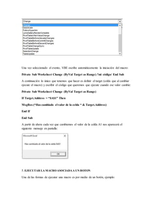 Una vez seleccionado el evento, VBE escribe automáticamente la iniciación del macro:
Private Sub Worksheet Change (ByVal Target as Range) /'mi código/ End Sub
A continuación lo único que tenemos que hacer es definir el target (celda que al cambiar
ejecute el macro) y escribir el código que queremos que ejecute cuando ese valor cambie:
Private Sub Worksheet Change (ByVal Target as Range)
If Target.Address = “$A$1” Then
MsgBox (“Has cambiado el valor de la celda “ & Target.Address)
End If
End Sub
A partir de ahora cada vez que cambiemos el valor de la celda A1 nos aparecerá el
siguiente mensaje en pantalla:
5. EJECUTAR LA MACRO ASOCIADAA UN BOTON
Una de las formas de ejecutar una macro es por medio de un botón, ejemplo:
 