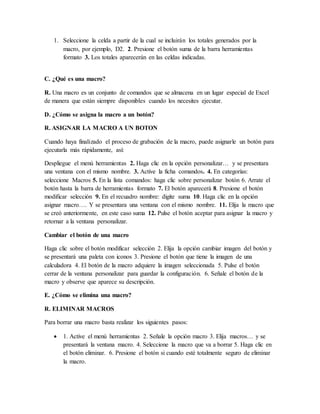1. Seleccione la celda a partir de la cual se incluirán los totales generados por la
macro, por ejemplo, D2. 2. Presione el botón suma de la barra herramientas
formato 3. Los totales aparecerán en las celdas indicadas.
C. ¿Qué es una macro?
R. Una macro es un conjunto de comandos que se almacena en un lugar especial de Excel
de manera que están siempre disponibles cuando los necesites ejecutar.
D. ¿Cómo se asigna la macro a un botón?
R. ASIGNAR LA MACRO A UN BOTON
Cuando haya finalizado el proceso de grabación de la macro, puede asignarle un botón para
ejecutarla más rápidamente, así:
Despliegue el menú herramientas 2. Haga clic en la opción personalizar… y se presentara
una ventana con el mismo nombre. 3. Active la ficha comandos. 4. En categorías:
seleccione Macros 5. En la lista comandos: haga clic sobre personalizar botón 6. Arrate el
botón hasta la barra de herramientas formato 7. El botón aparecerá 8. Presione el botón
modificar selección 9. En el recuadro nombre: digite suma 10. Haga clic en la opción
asignar macro…. Y se presentara una ventana con el mismo nombre. 11. Elija la macro que
se creó anteriormente, en este caso suma 12. Pulse el botón aceptar para asignar la macro y
retornar a la ventana personalizar.
Cambiar el botón de una macro
Haga clic sobre el botón modificar selección 2. Elija la opción cambiar imagen del botón y
se presentará una paleta con iconos 3. Presione el botón que tiene la imagen de una
calculadora 4. El botón de la macro adquiere la imagen seleccionada 5. Pulse el botón
cerrar de la ventana personalizar para guardar la configuración. 6. Señale el botón de la
macro y observe que aparece su descripción.
E. ¿Cómo se elimina una macro?
R. ELIMINAR MACROS
Para borrar una macro basta realizar los siguientes pasos:
 1. Active el menú herramientas 2. Señale la opción macro 3. Elija macros… y se
presentará la ventana macro. 4. Seleccione la macro que va a borrar 5. Haga clic en
el botón eliminar. 6. Presione el botón si cuando esté totalmente seguro de eliminar
la macro.
 