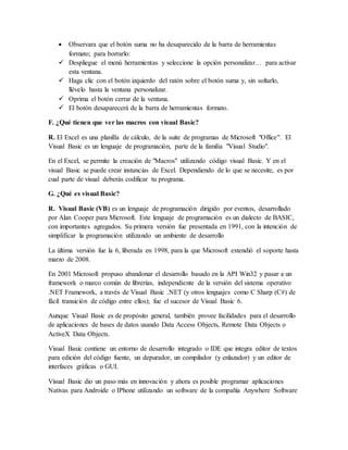  Observara que el botón suma no ha desaparecido de la barra de herramientas
formato; para borrarlo:
 Despliegue el menú herramientas y seleccione la opción personalizar… para activar
esta ventana.
 Haga clic con el botón izquierdo del ratón sobre el botón suma y, sin soltarlo,
llévelo hasta la ventana personalizar.
 Oprima el botón cerrar de la ventana.
 El botón desaparecerá de la barra de herramientas formato.
F. ¿Qué tienen que ver las macros con visual Basic?
R. El Excel es una planilla de cálculo, de la suite de programas de Microsoft "Office". El
Visual Basic es un lenguaje de programación, parte de la familia "Visual Studio".
En el Excel, se permite la creación de "Macros" utilizando código visual Basic. Y en el
visual Basic se puede crear instancias de Excel. Dependiendo de lo que se necesite, es por
cual parte de visual deberás codificar tu programa.
G. ¿Qué es visual Basic?
R. Visual Basic (VB) es un lenguaje de programación dirigido por eventos, desarrollado
por Alan Cooper para Microsoft. Este lenguaje de programación es un dialecto de BASIC,
con importantes agregados. Su primera versión fue presentada en 1991, con la intención de
simplificar la programación utilizando un ambiente de desarrollo
La última versión fue la 6, liberada en 1998, para la que Microsoft extendió el soporte hasta
marzo de 2008.
En 2001 Microsoft propuso abandonar el desarrollo basado en la API Win32 y pasar a un
framework o marco común de librerías, independiente de la versión del sistema operativo
.NET Framework, a través de Visual Basic .NET (y otros lenguajes como C Sharp (C#) de
fácil transición de código entre ellos); fue el sucesor de Visual Basic 6.
Aunque Visual Basic es de propósito general, también provee facilidades para el desarrollo
de aplicaciones de bases de datos usando Data Access Objects, Remote Data Objects o
ActiveX Data Objects.
Visual Basic contiene un entorno de desarrollo integrado o IDE que integra editor de textos
para edición del código fuente, un depurador, un compilador (y enlazador) y un editor de
interfaces gráficas o GUI.
Visual Basic dio un paso más en innovación y ahora es posible programar aplicaciones
Nativas para Androide o IPhone utilizando un software de la compañía Anywhere Software
 