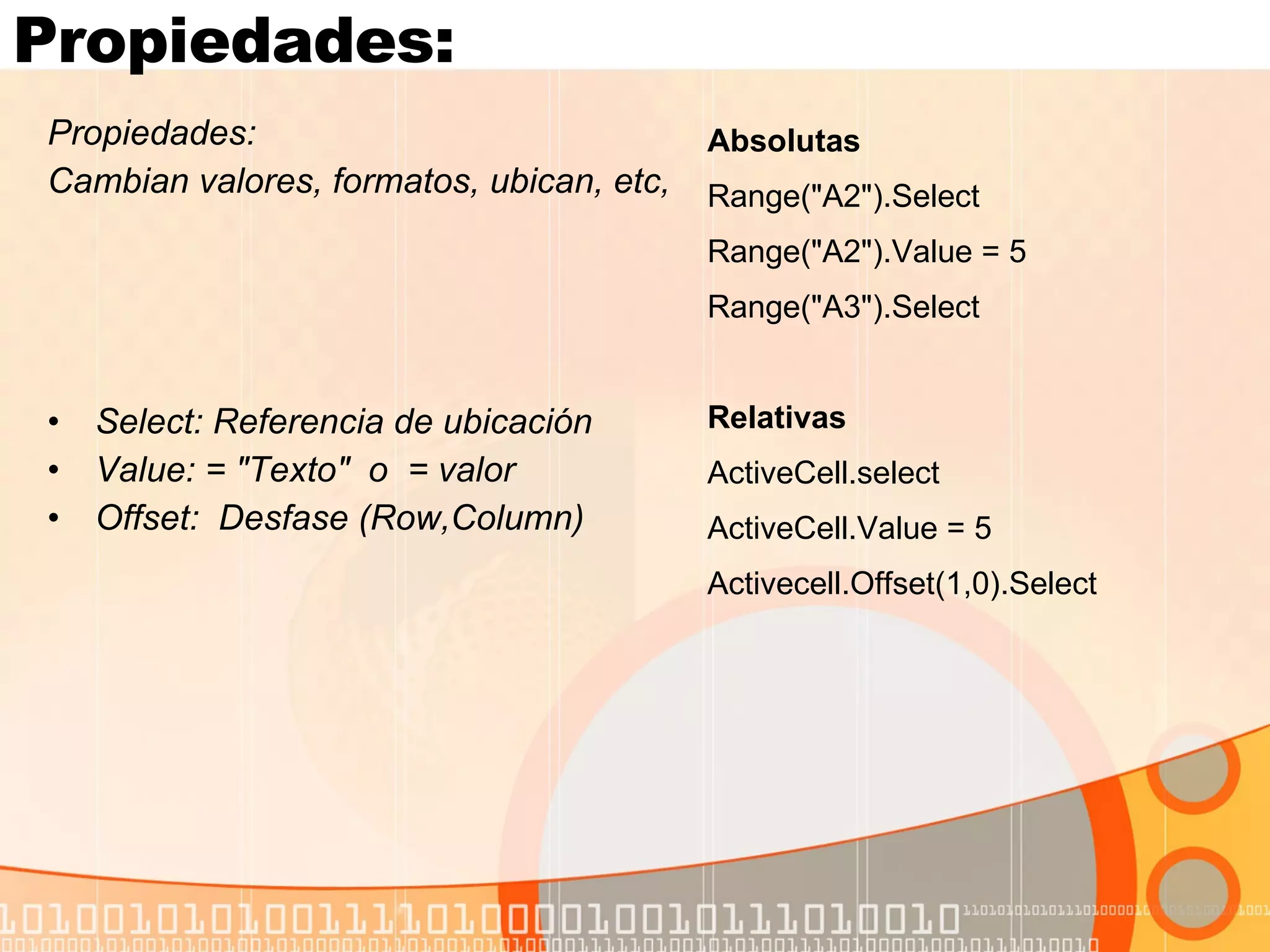 Propiedades:  Propiedades:  Cambian valores, formatos, ubican, etc,  Select: Referencia de ubicación Value: = "Texto"  o  = valor Offset:  Desfase (Row,Column) Absolutas Range("A2").Select Range("A2").Value = 5 Range("A3").Select Relativas ActiveCell.select ActiveCell.Value = 5 Activecell.Offset(1,0).Select 
