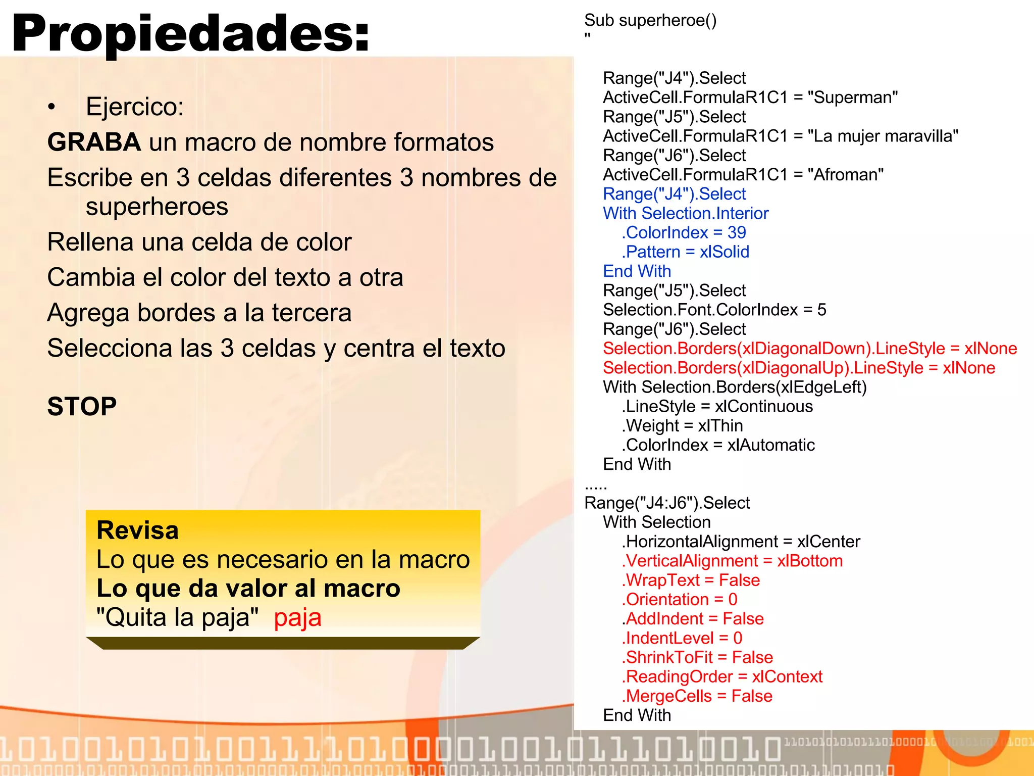 Propiedades: Ejercico:  GRABA  un macro de nombre formatos Escribe en 3 celdas diferentes 3 nombres de superheroes Rellena una celda de color  Cambia el color del texto a otra Agrega bordes a la tercera Selecciona las 3 celdas y centra el texto  STOP   Sub superheroe() '' Range("J4").Select ActiveCell.FormulaR1C1 = "Superman" Range("J5").Select ActiveCell.FormulaR1C1 = "La mujer maravilla" Range("J6").Select ActiveCell.FormulaR1C1 = "Afroman" Range("J4").Select With Selection.Interior .ColorIndex = 39 .Pattern = xlSolid End With Range("J5").Select Selection.Font.ColorIndex = 5 Range("J6").Select Selection.Borders(xlDiagonalDown).LineStyle = xlNone Selection.Borders(xlDiagonalUp).LineStyle = xlNone With Selection.Borders(xlEdgeLeft) .LineStyle = xlContinuous .Weight = xlThin .ColorIndex = xlAutomatic End With ..... Range("J4:J6").Select With Selection .HorizontalAlignment = xlCenter .VerticalAlignment = xlBottom .WrapText = False .Orientation = 0 . AddIndent = False .IndentLevel = 0 .ShrinkToFit = False .ReadingOrder = xlContext .MergeCells = False End With Revisa Lo que es necesario en la macro Lo que da valor al macro   "Quita la paja"  paja 