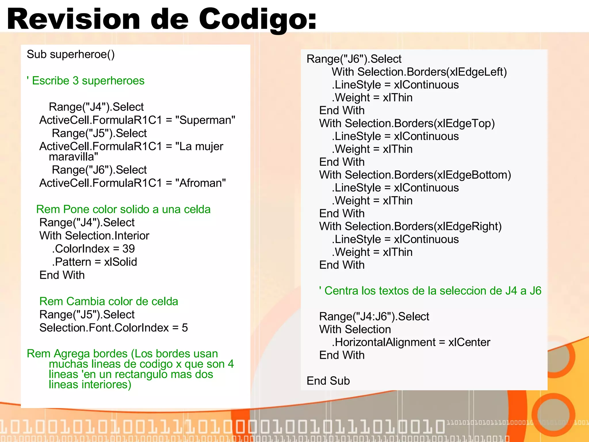 Revision de Codigo: Sub superheroe() ' Escribe 3 superheroes Range("J4").Select ActiveCell.FormulaR1C1 = "Superman" Range("J5").Select ActiveCell.FormulaR1C1 = "La mujer maravilla" Range("J6").Select ActiveCell.FormulaR1C1 = "Afroman" Rem Pone color solido a una celda Range("J4").Select With Selection.Interior .ColorIndex = 39 .Pattern = xlSolid End With Rem Cambia color de celda Range("J5").Select Selection.Font.ColorIndex = 5 Rem Agrega bordes (Los bordes usan muchas lineas de codigo x que son 4 lineas 'en un rectangulo mas dos lineas interiores)   Range("J6").Select With Selection.Borders(xlEdgeLeft) .LineStyle = xlContinuous .Weight = xlThin End With With Selection.Borders(xlEdgeTop) .LineStyle = xlContinuous .Weight = xlThin End With With Selection.Borders(xlEdgeBottom) .LineStyle = xlContinuous .Weight = xlThin End With With Selection.Borders(xlEdgeRight) .LineStyle = xlContinuous .Weight = xlThin End With ' Centra los textos de la seleccion de J4 a J6 Range("J4:J6").Select With Selection .HorizontalAlignment = xlCenter End With End Sub 