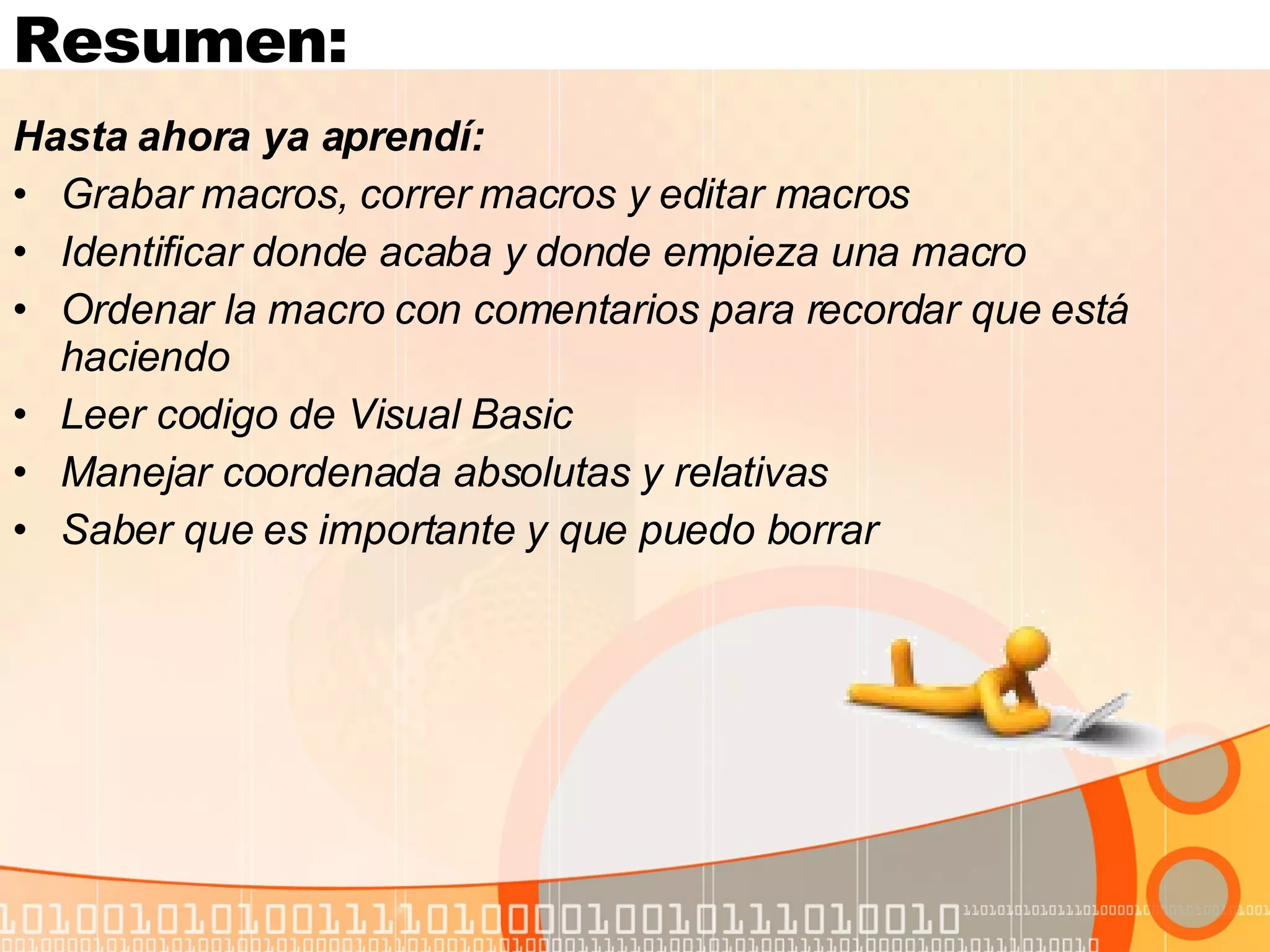 Resumen: Hasta ahora ya aprendí:  Grabar macros, correr macros y editar macros Identificar donde acaba y donde empieza una macro Ordenar la macro con comentarios para recordar que está haciendo Leer codigo de Visual Basic  Manejar coordenada absolutas y relativas Saber que es importante y que puedo borrar 
