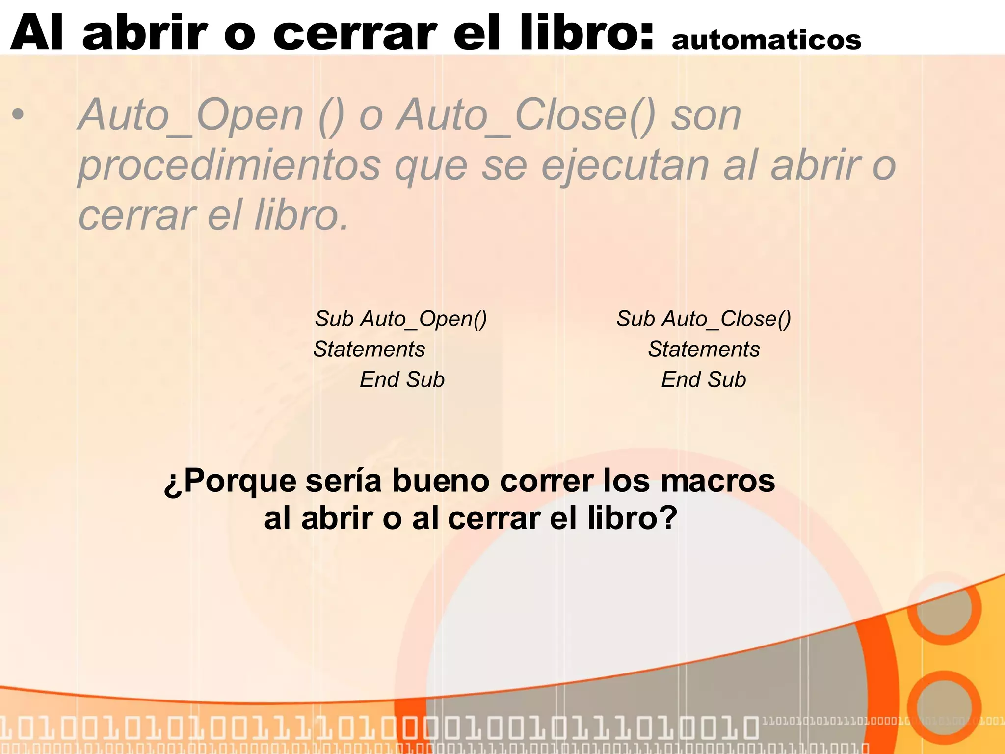 Al abrir o cerrar el libro:  automaticos Auto_Open () o Auto_Close() son procedimientos que se ejecutan al abrir o cerrar el libro. Sub Auto_Open() Sub Auto_Close() Statements  Statements End Sub End Sub ¿Porque sería bueno correr los macros  al abrir o al cerrar el libro?   