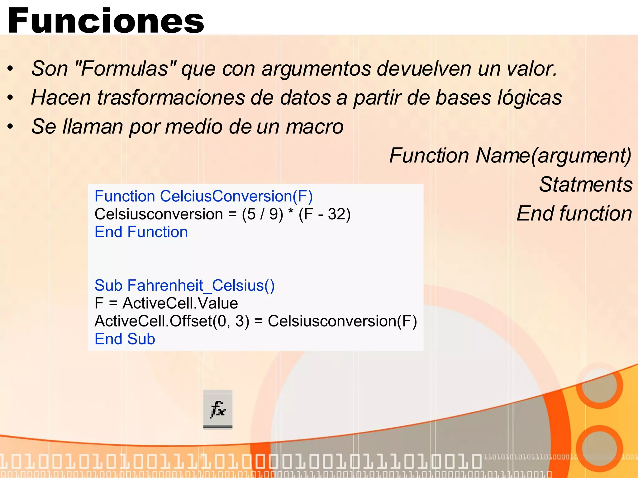 Funciones Son "Formulas" que con argumentos devuelven un valor.  Hacen trasformaciones de datos a partir de bases lógicas Se llaman por medio de un macro Function Name(argument) Statments End function Function CelciusConversion(F) Celsiusconversion = (5 / 9) * (F - 32) End Function Sub Fahrenheit_Celsius() F = ActiveCell.Value ActiveCell.Offset(0, 3) = Celsiusconversion(F) End Sub 