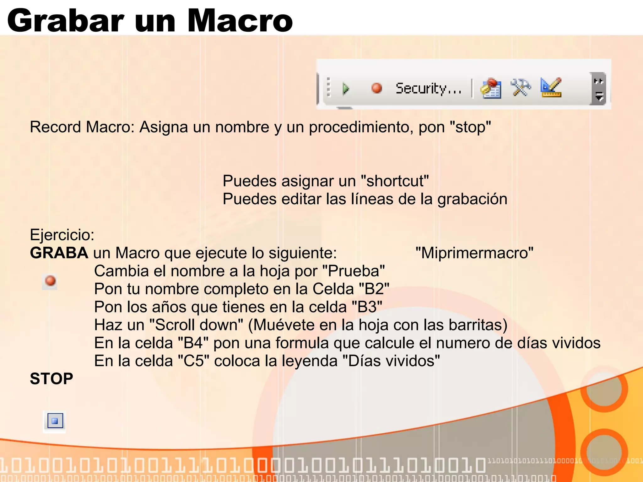 Grabar un Macro  Record Macro: Asigna un nombre y un procedimiento, pon "stop" Puedes asignar un "shortcut" Puedes editar las líneas de la grabación Ejercicio:  GRABA  un Macro que ejecute lo siguiente:  "Miprimermacro" Cambia el nombre a la hoja por "Prueba" Pon tu nombre completo en la Celda "B2" Pon los años que tienes en la celda "B3" Haz un "Scroll down" (Muévete en la hoja con las barritas) En la celda "B4" pon una formula que calcule el numero de días vividos En la celda "C5" coloca la leyenda "Días vividos" STOP 