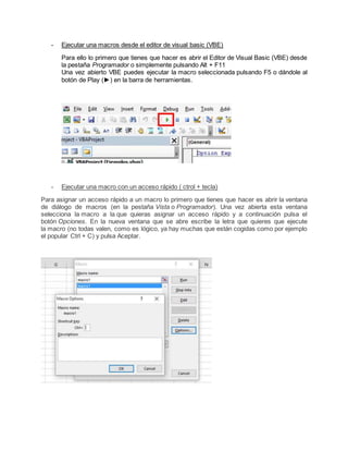 - Ejecutar una macros desde el editor de visual basic (VBE)
Para ello lo primero que tienes que hacer es abrir el Editor de Visual Basic (VBE) desde
la pestaña Programador o simplemente pulsando Alt + F11
Una vez abierto VBE puedes ejecutar la macro seleccionada pulsando F5 o dándole al
botón de Play (►) en la barra de herramientas.
- Ejecutar una macro con un acceso rápido ( ctrol + tecla)
Para asignar un acceso rápido a un macro lo primero que tienes que hacer es abrir la ventana
de diálogo de macros (en la pestaña Vista o Programador). Una vez abierta esta ventana
selecciona la macro a la que quieras asignar un acceso rápido y a continuación pulsa el
botón Opciones. En la nueva ventana que se abre escribe la letra que quieres que ejecute
la macro (no todas valen, como es lógico, ya hay muchas que están cogidas como por ejemplo
el popular Ctrl + C) y pulsa Aceptar.
 