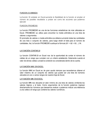 FUNCION SI ANINADA
La función SI anidada en Excel aumenta la flexibilidad de la función al ampliar el
número de posibles resultados a probar así como las acciones que podemos
ejecutar
FUNCION PROMEDIO
La función PROMEDIO es una de las funciones estadísticas de más utilizadas en
Excel. PROMEDIO se utiliza para encontrar la media aritmética en una lista de
valores o argumentos.
El promedio de valores o media aritmética se obtiene sumando todas las cantidades
de una lista o conjunto de valores, para luego dividir el total para el número de
cantidades. Así, la función PROMEDIO sustituye la fórmula (A1 + A2 + A3…) /N.
LA FUNCIÓN CONTAR.SI
La función CONTAR.SI en Excel nos da la oportunidad de contar el número de
celdas de un rango que cumplan con un criterio establecido. Solamente cuando el
valor de dichas celdas cumple la condición es considerada dentro de la cuenta.
LA FUNCIÓN MAX EN EXCEL
La función MAX en Excel es de gran ayuda siempre que necesitemos obtener el
valor máximo de un conjunto de valores que puede ser una lista de números
ubicados en uno o varios rangos de nuestra hoja de Excel.
LA FUNCIÓN MIN EN EXCEL
La función MIN nos devuelve el valor mínimo de una lista de valores omitiendo los
valores lógicos y el texto. Como argumentos de la función podemos ingresar
directamente los números que deseamos evaluar o podemos indicar una referencia
a una celda o el rango que contiene los valores numéricos.
 