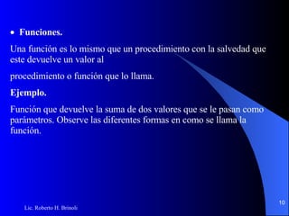  Funciones. Una función es lo mismo que un procedimiento con la salvedad que este devuelve un valor al procedimiento o función que lo llama.  Ejemplo. Función que devuelve la suma de dos valores que se le pasan como parámetros. Observe las diferentes   formas en como se llama la función. 
